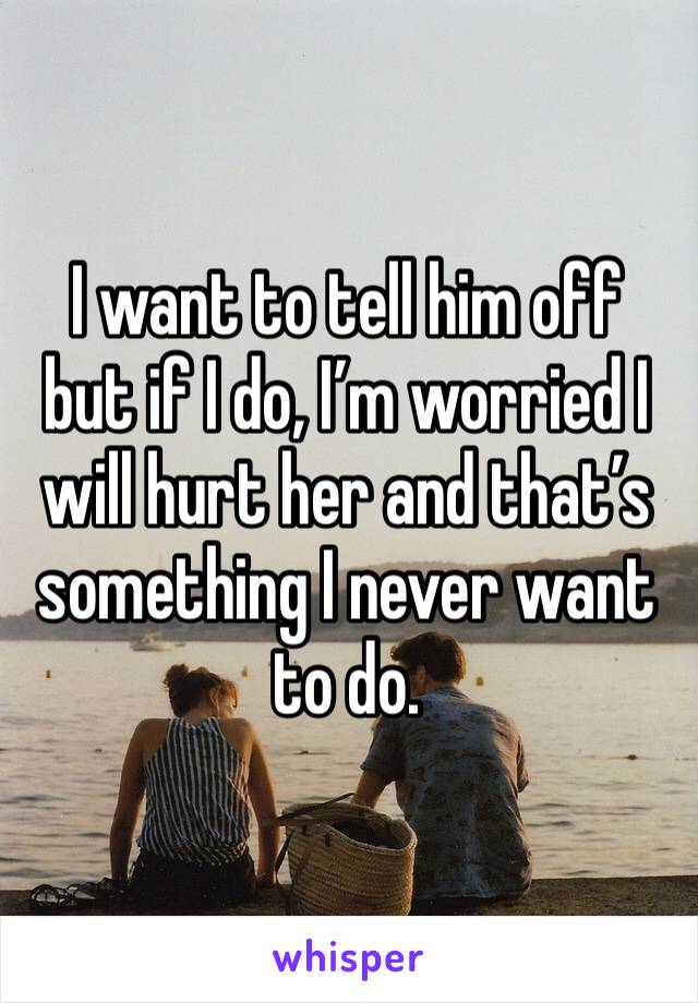 I want to tell him off but if I do, I’m worried I will hurt her and that’s something I never want to do. 