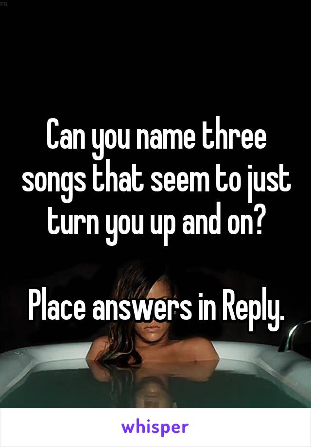 Can you name three songs that seem to just turn you up and on?

Place answers in Reply.