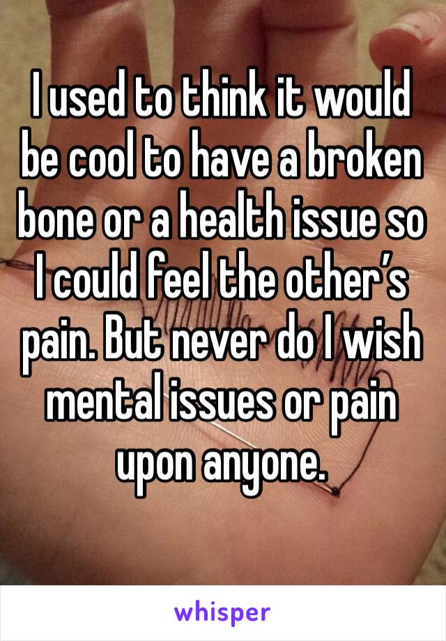 I used to think it would be cool to have a broken bone or a health issue so I could feel the other’s pain. But never do I wish mental issues or pain upon anyone. 