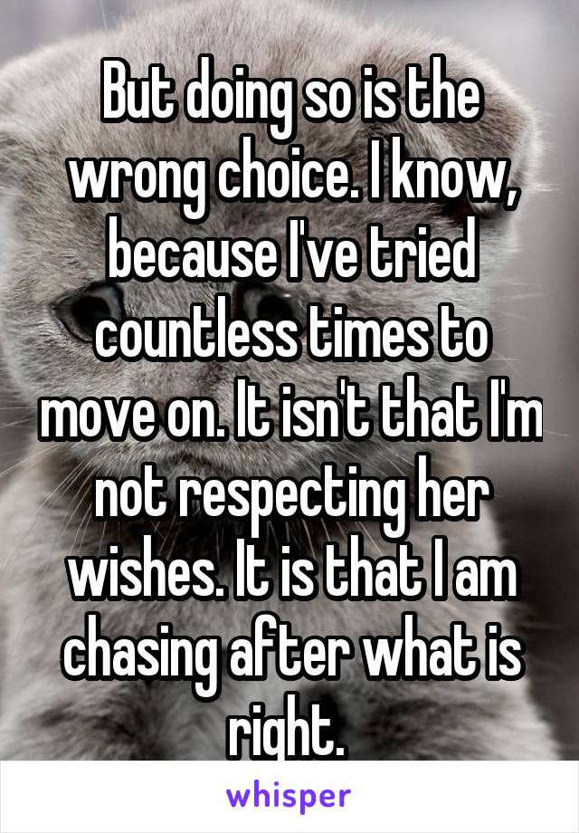 But doing so is the wrong choice. I know, because I've tried countless times to move on. It isn't that I'm not respecting her wishes. It is that I am chasing after what is right. 