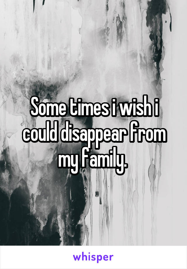 Some times i wish i could disappear from my family. 