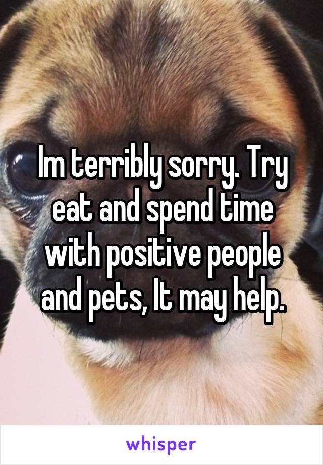 Im terribly sorry. Try eat and spend time with positive people and pets, It may help.