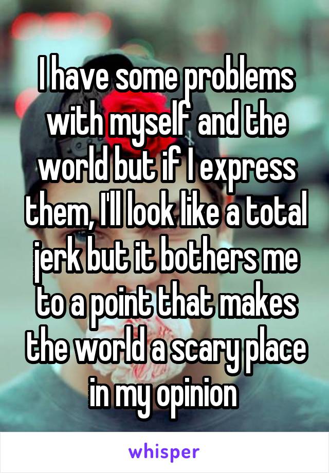 I have some problems with myself and the world but if I express them, I'll look like a total jerk but it bothers me to a point that makes the world a scary place in my opinion 