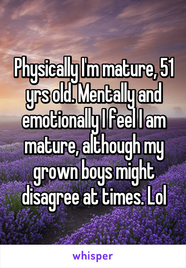 Physically I'm mature, 51 yrs old. Mentally and emotionally I feel I am mature, although my grown boys might disagree at times. Lol