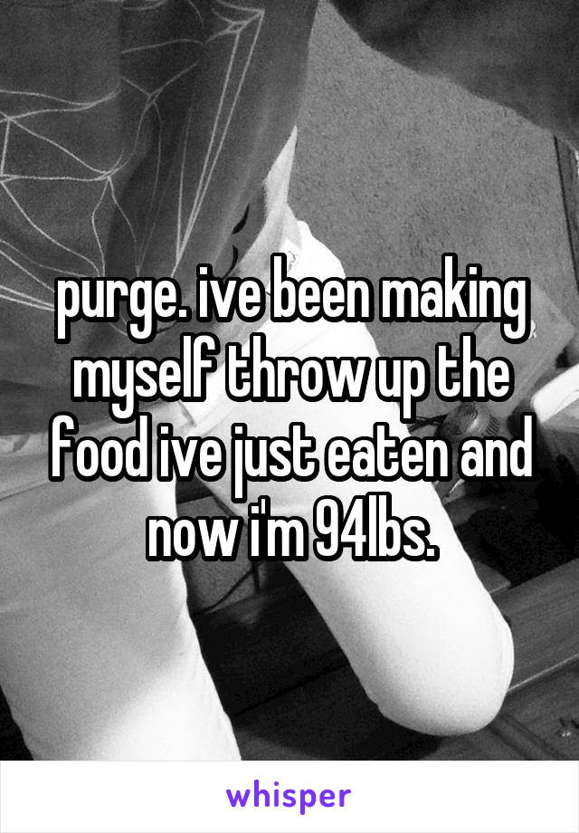 purge. ive been making myself throw up the food ive just eaten and now i'm 94lbs.