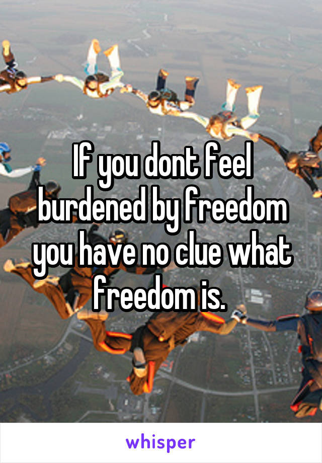 If you dont feel burdened by freedom you have no clue what freedom is. 