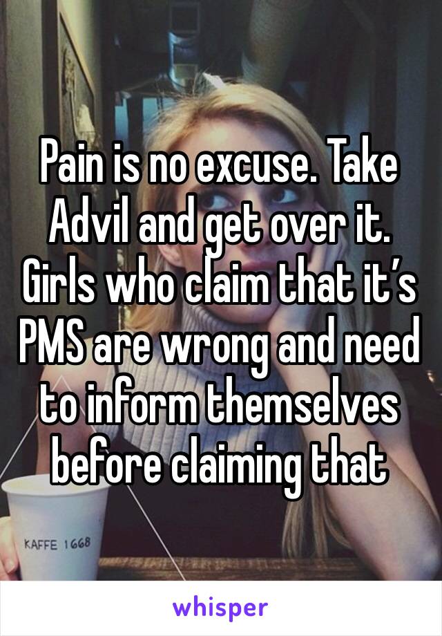 Pain is no excuse. Take Advil and get over it. Girls who claim that it’s PMS are wrong and need to inform themselves before claiming that