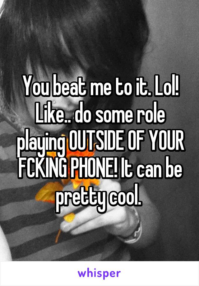You beat me to it. Lol! Like.. do some role playing OUTSIDE OF YOUR FCKING PHONE! It can be pretty cool. 