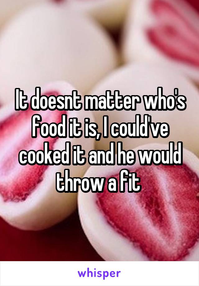 It doesnt matter who's food it is, I could've cooked it and he would throw a fit 