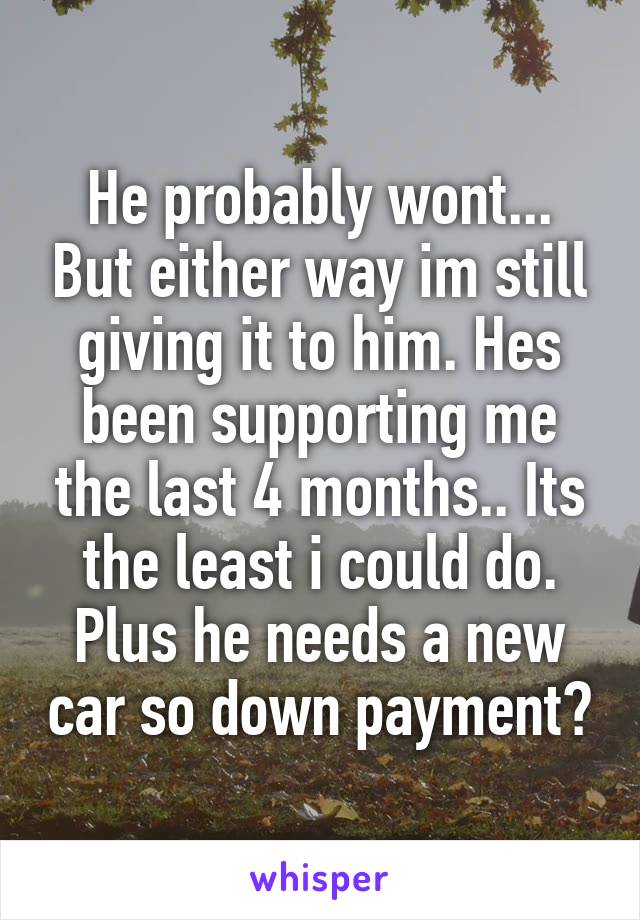 He probably wont... But either way im still giving it to him. Hes been supporting me the last 4 months.. Its the least i could do. Plus he needs a new car so down payment?