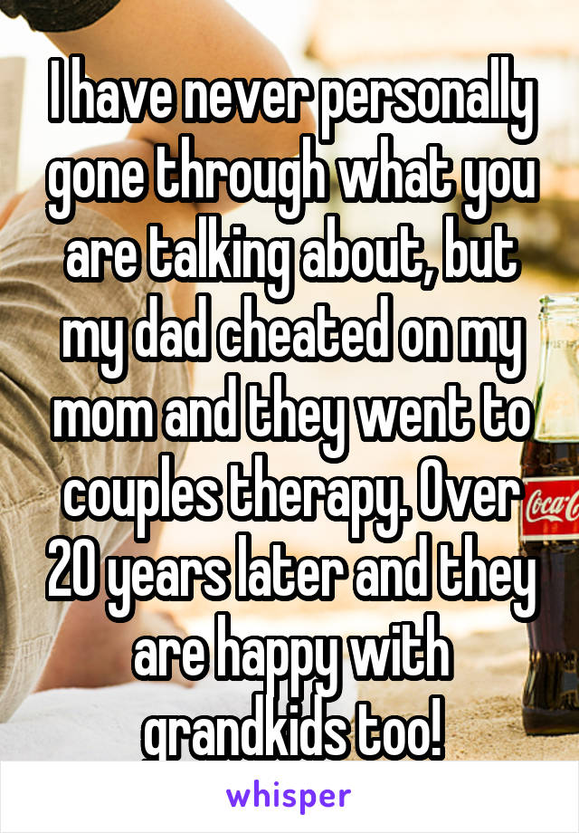 I have never personally gone through what you are talking about, but my dad cheated on my mom and they went to couples therapy. Over 20 years later and they are happy with grandkids too!