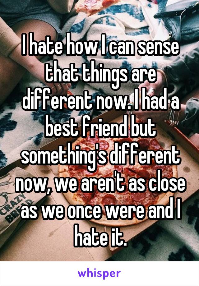 I hate how I can sense that things are different now. I had a best friend but something's different now, we aren't as close as we once were and I hate it.