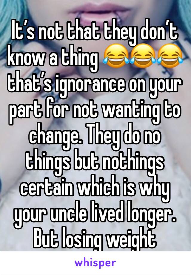 It’s not that they don’t know a thing 😂😂😂 that’s ignorance on your part for not wanting to change. They do no things but nothings certain which is why your uncle lived longer. But losing weight