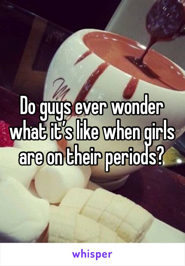 Do guys ever wonder what it’s like when girls are on their periods? 