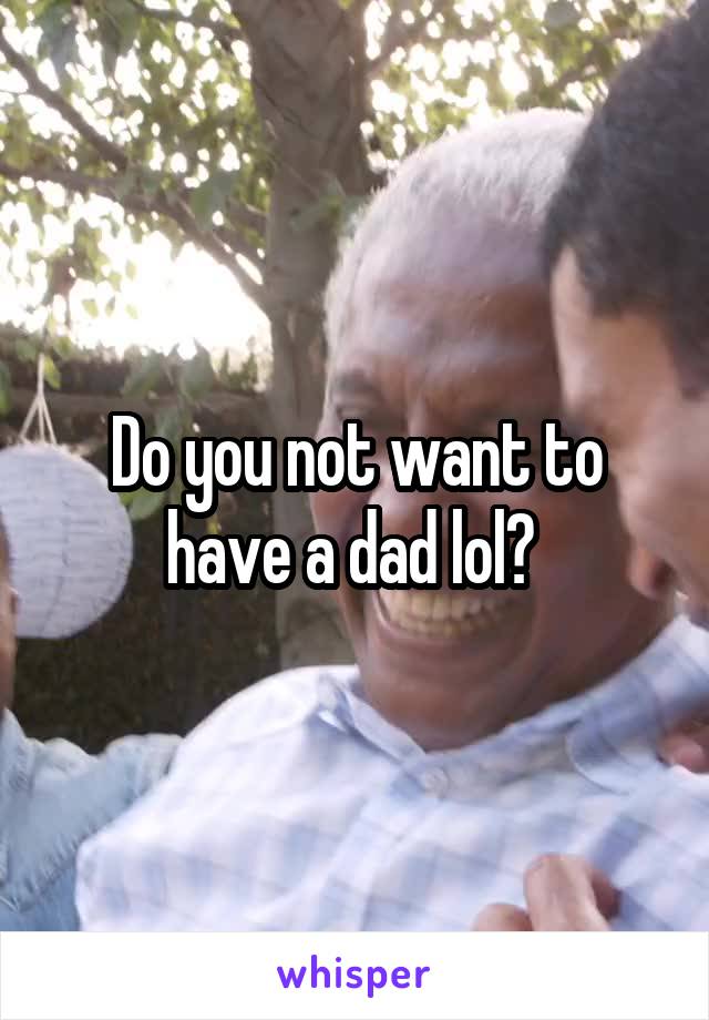 Do you not want to have a dad lol? 