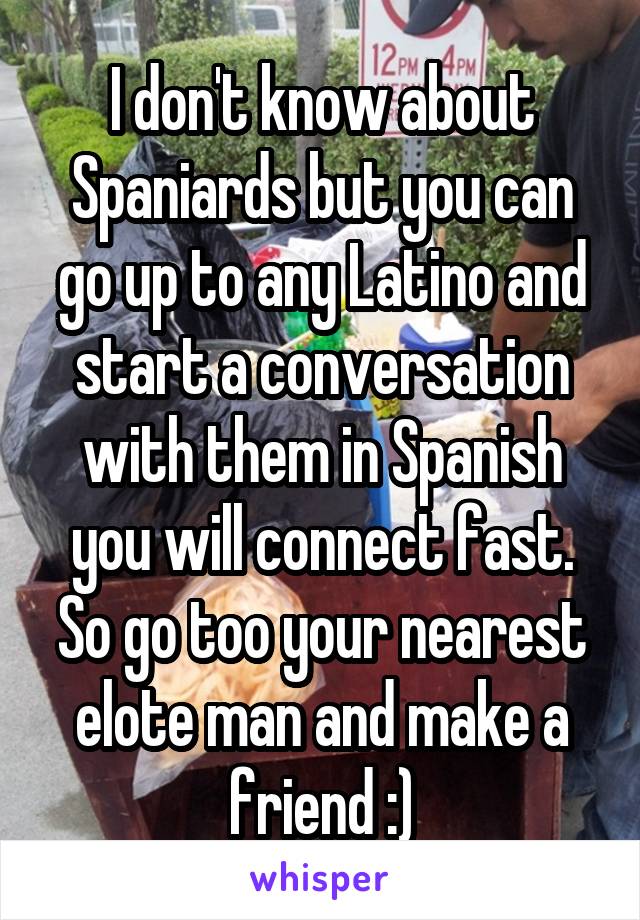 I don't know about Spaniards but you can go up to any Latino and start a conversation with them in Spanish you will connect fast. So go too your nearest elote man and make a friend :)