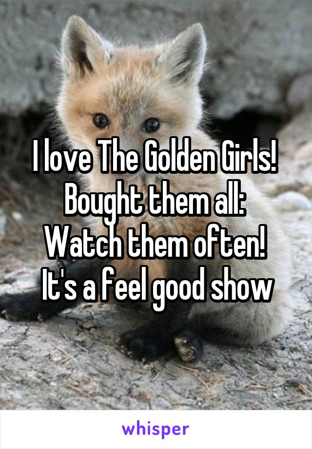 I love The Golden Girls! 
Bought them all: 
Watch them often! 
It's a feel good show
