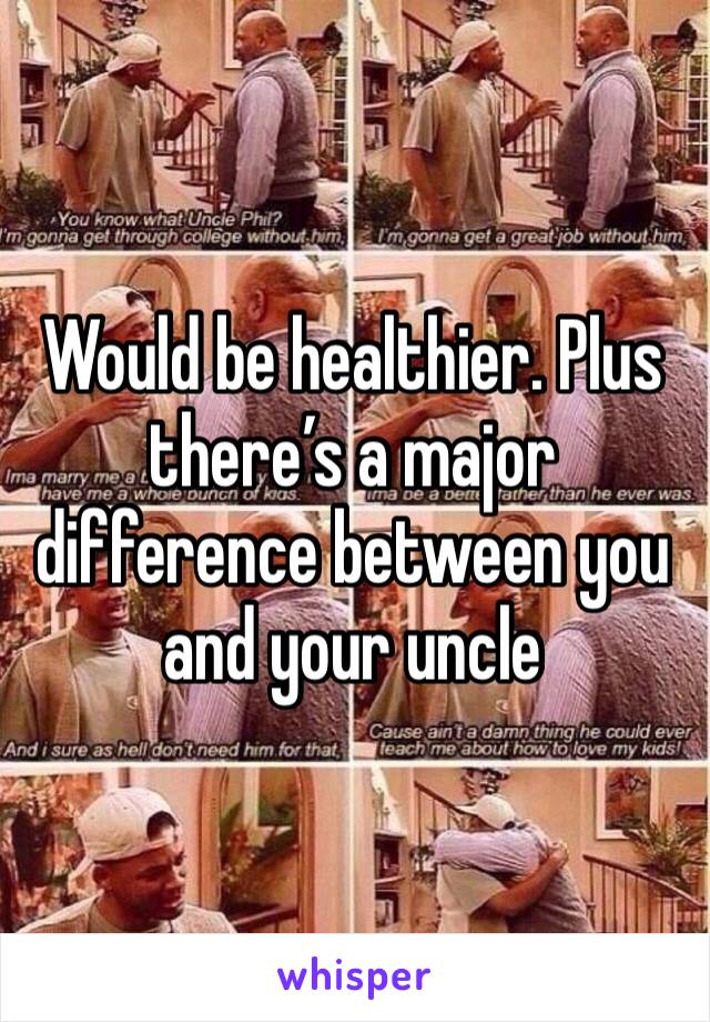 Would be healthier. Plus there’s a major difference between you and your uncle
