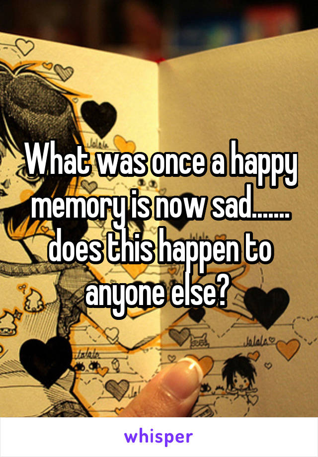 What was once a happy memory is now sad....... does this happen to anyone else? 