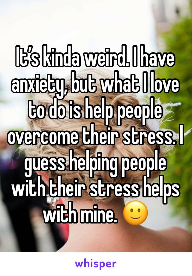 It’s kinda weird. I have anxiety, but what I love to do is help people overcome their stress. I guess helping people with their stress helps with mine. 🙂