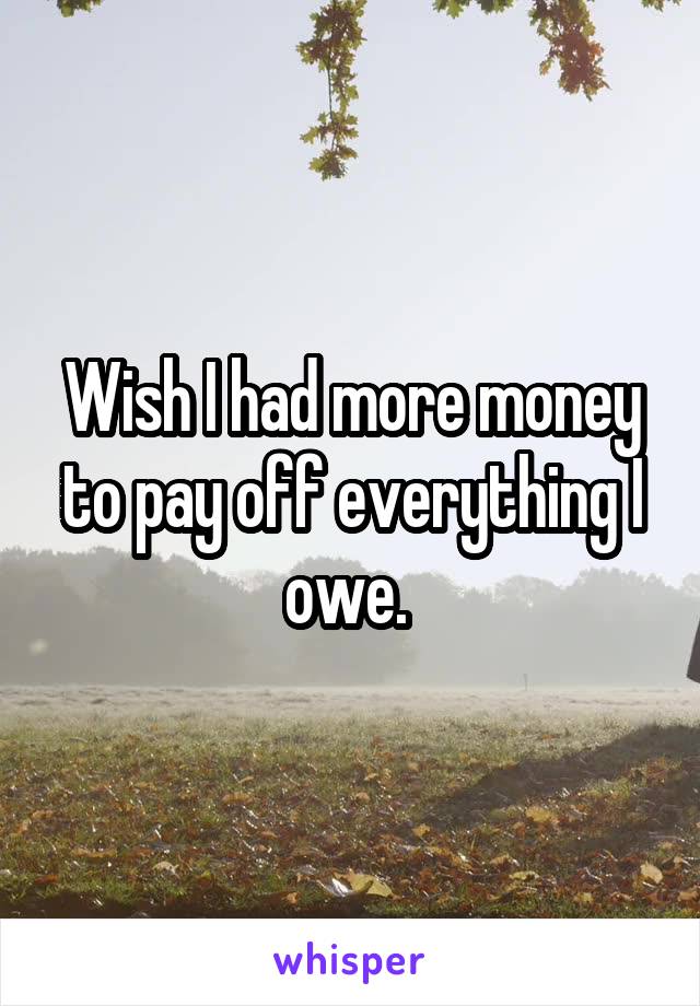 Wish I had more money to pay off everything I owe. 