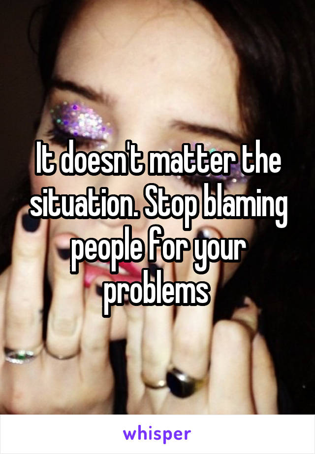 It doesn't matter the situation. Stop blaming people for your problems 
