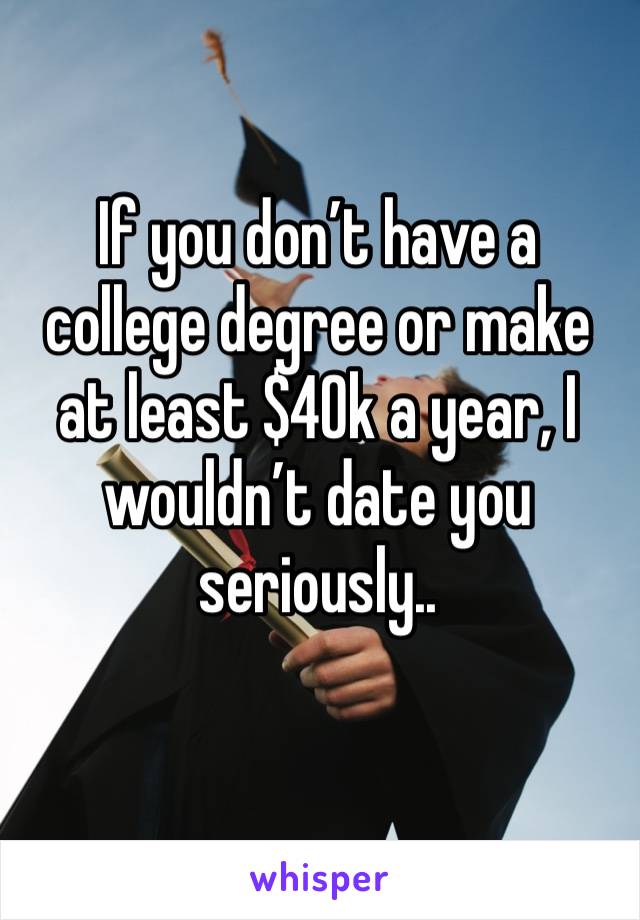 If you don’t have a college degree or make at least $40k a year, I wouldn’t date you seriously..