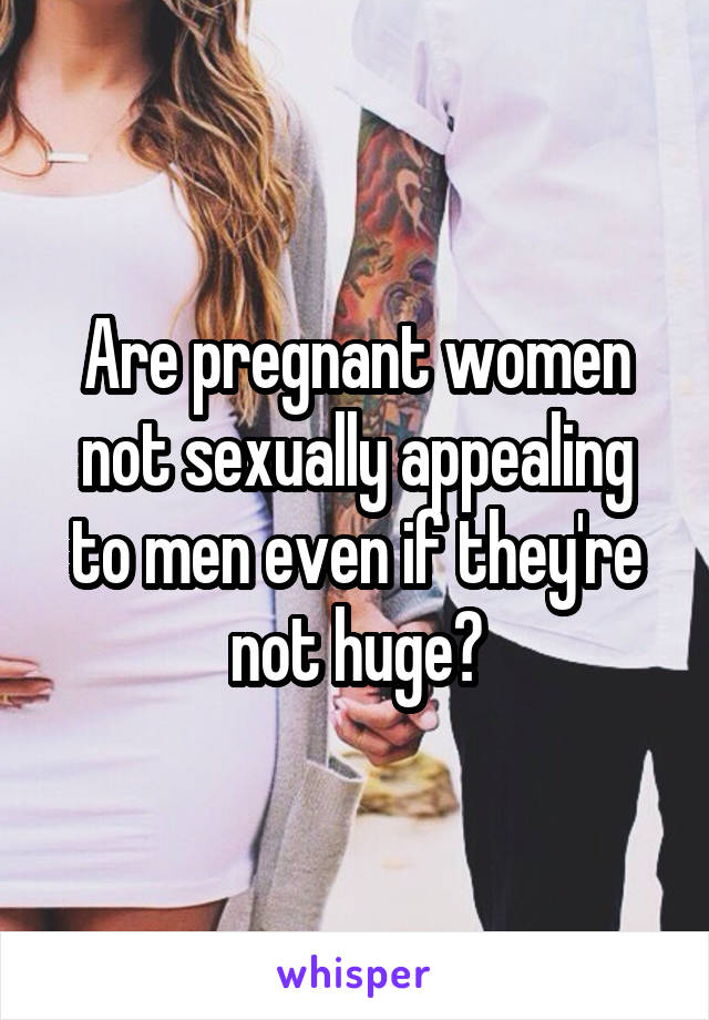 Are pregnant women not sexually appealing to men even if they're not huge?