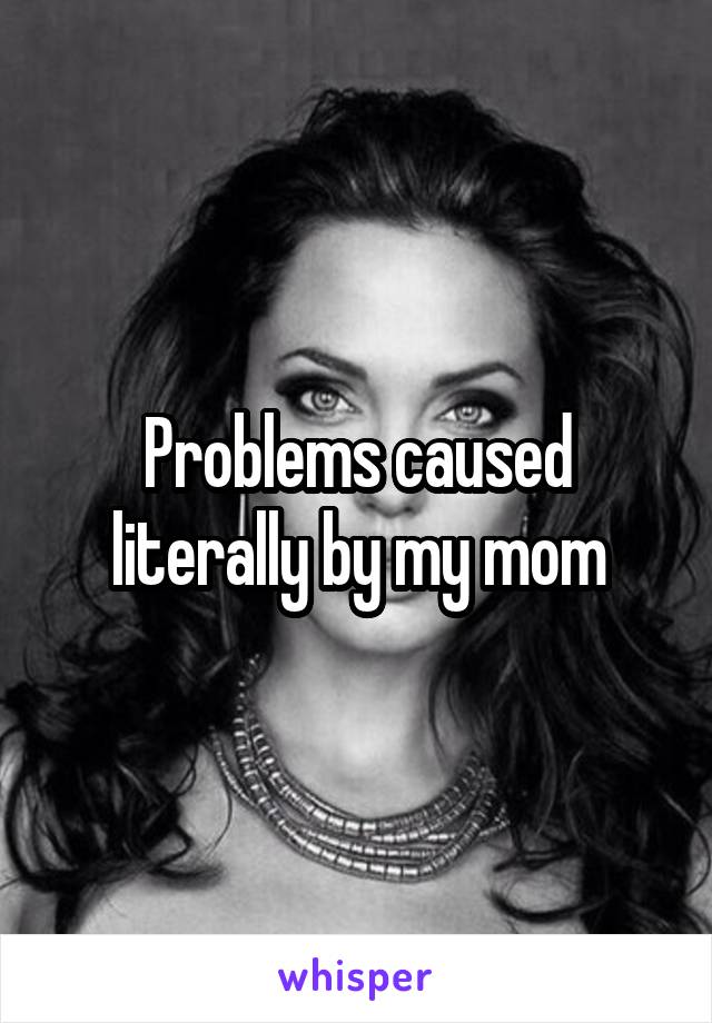 Problems caused literally by my mom