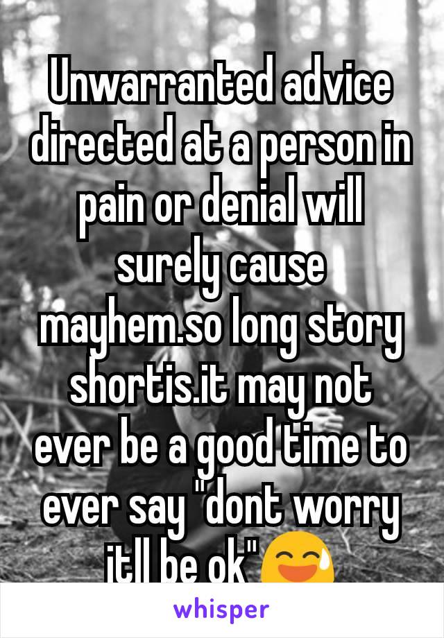 Unwarranted advice directed at a person in pain or denial will surely cause mayhem.so long story shortis.it may not ever be a good time to ever say "dont worry itll be ok"😅