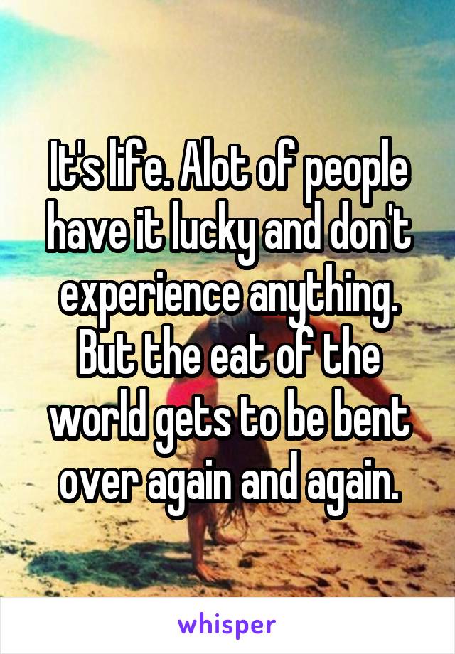 It's life. Alot of people have it lucky and don't experience anything. But the eat of the world gets to be bent over again and again.