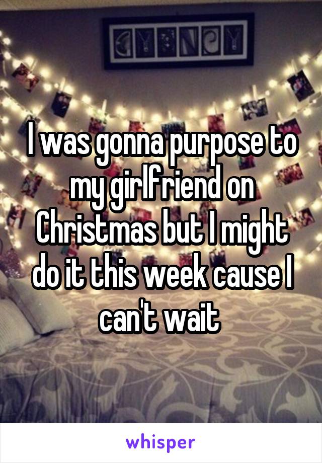 I was gonna purpose to my girlfriend on Christmas but I might do it this week cause I can't wait 