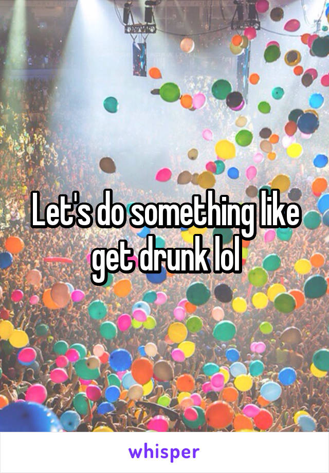 Let's do something like get drunk lol