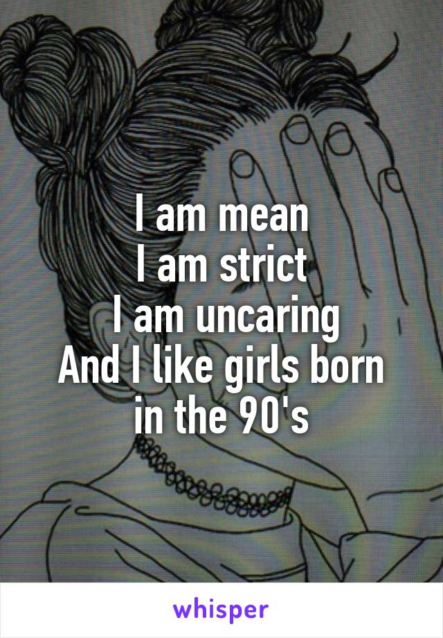 I am mean
I am strict
 I am uncaring
And I like girls born in the 90's