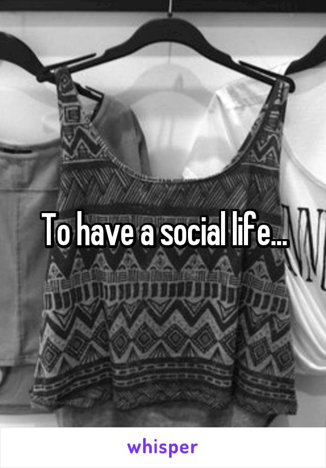 To have a social life...