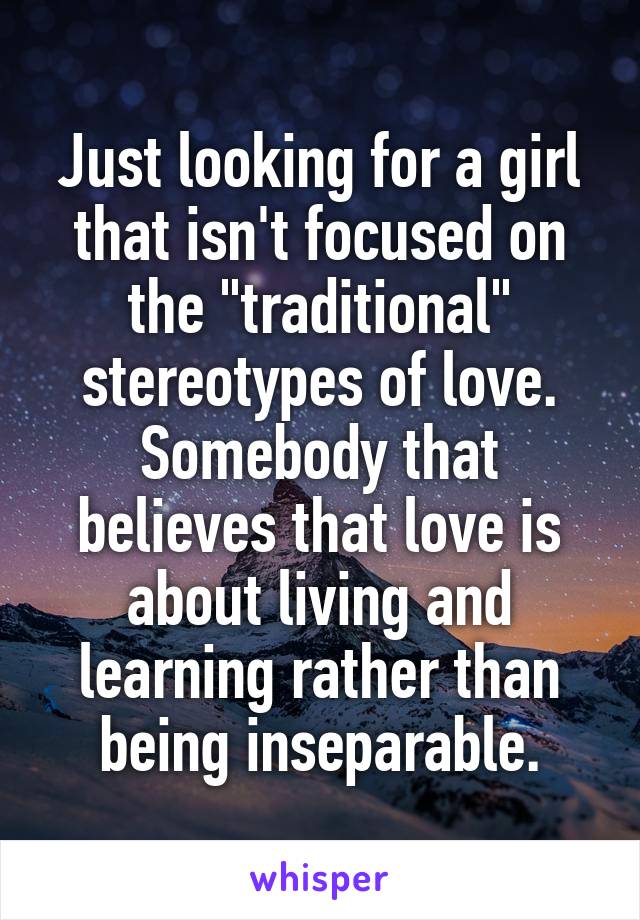 Just looking for a girl that isn't focused on the "traditional" stereotypes of love. Somebody that believes that love is about living and learning rather than being inseparable.