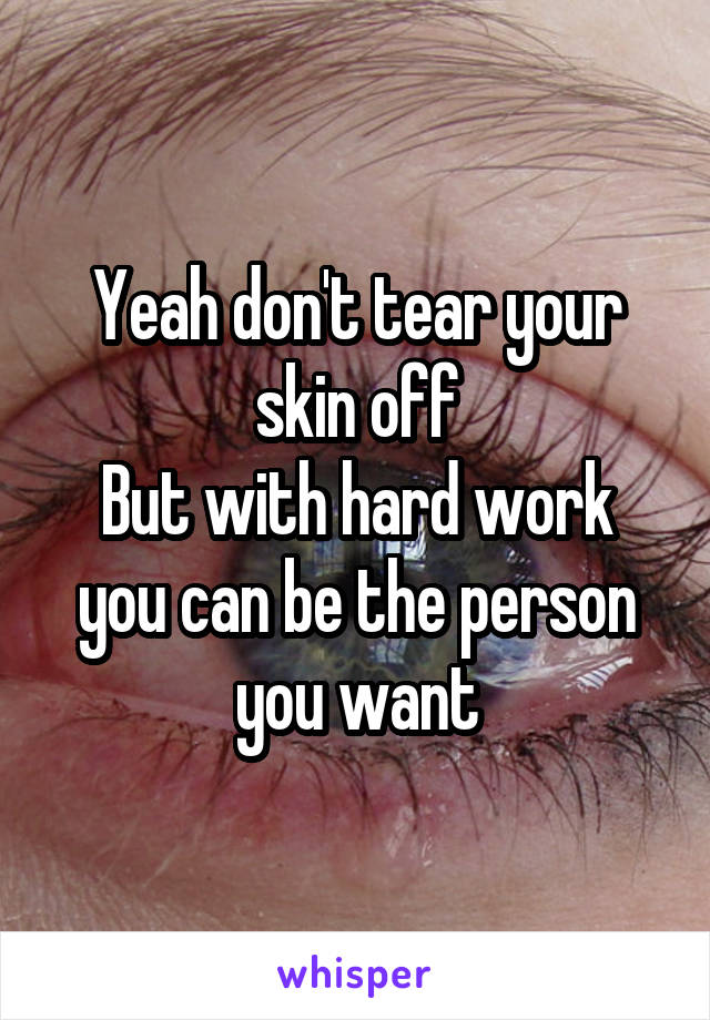 Yeah don't tear your skin off
But with hard work you can be the person you want