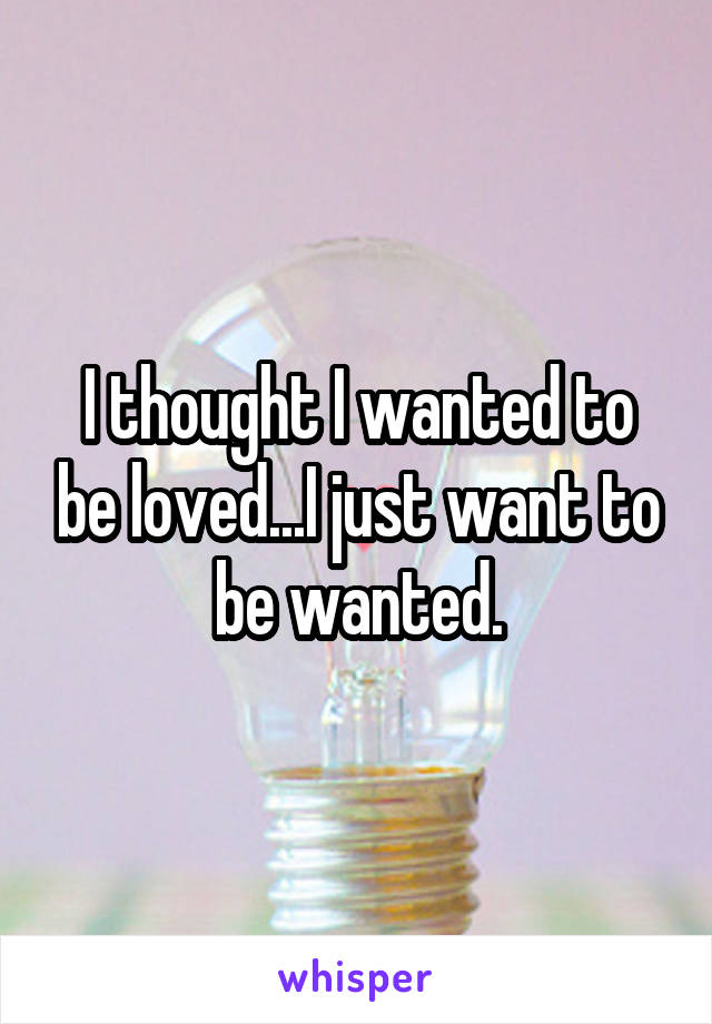 I thought I wanted to be loved...I just want to be wanted.