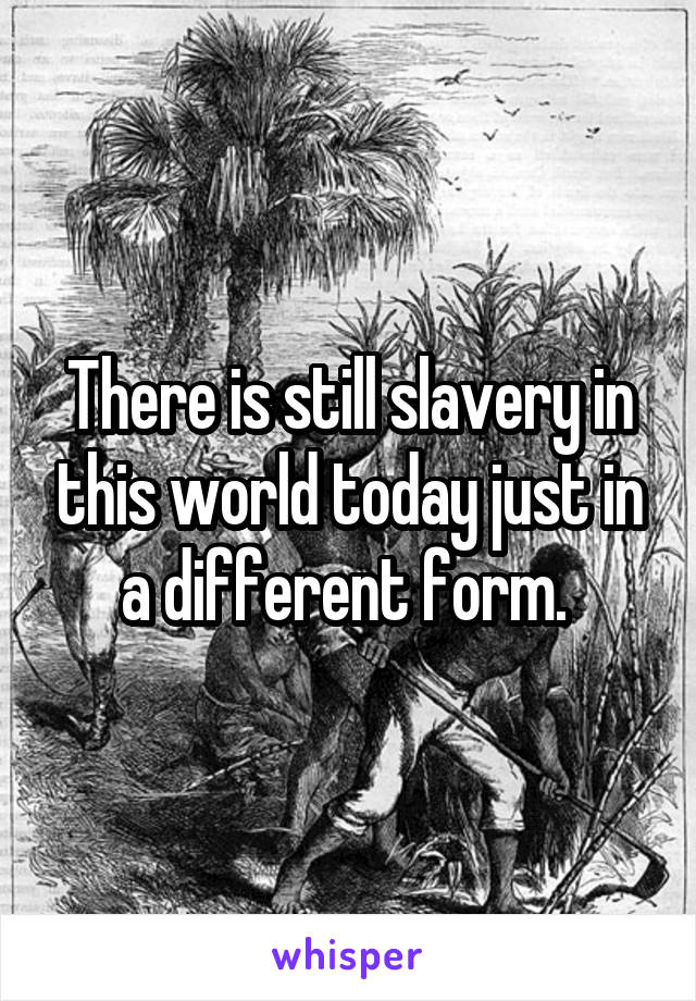 There is still slavery in this world today just in a different form. 