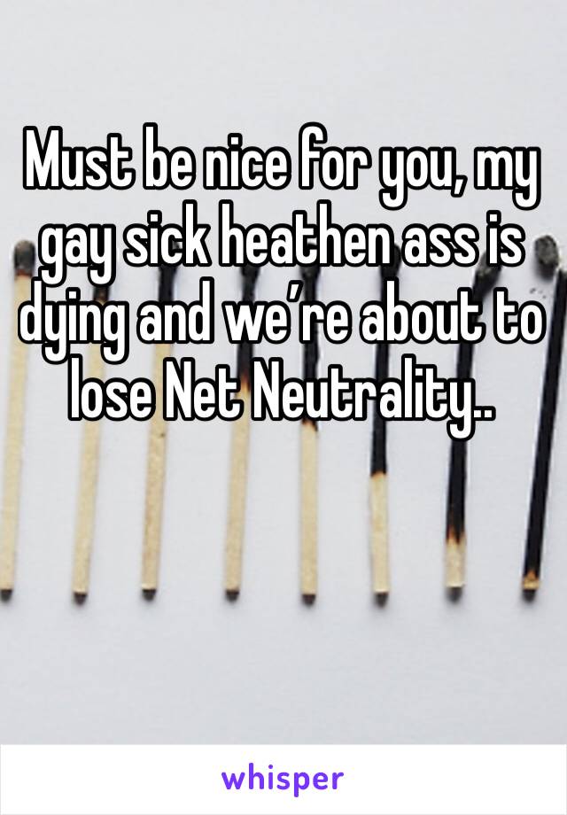 Must be nice for you, my gay sick heathen ass is dying and we’re about to lose Net Neutrality.. 