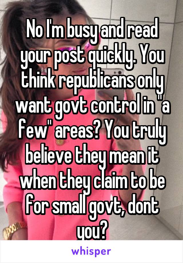 No I'm busy and read your post quickly. You think republicans only want govt control in "a few" areas? You truly believe they mean it when they claim to be for small govt, dont you?