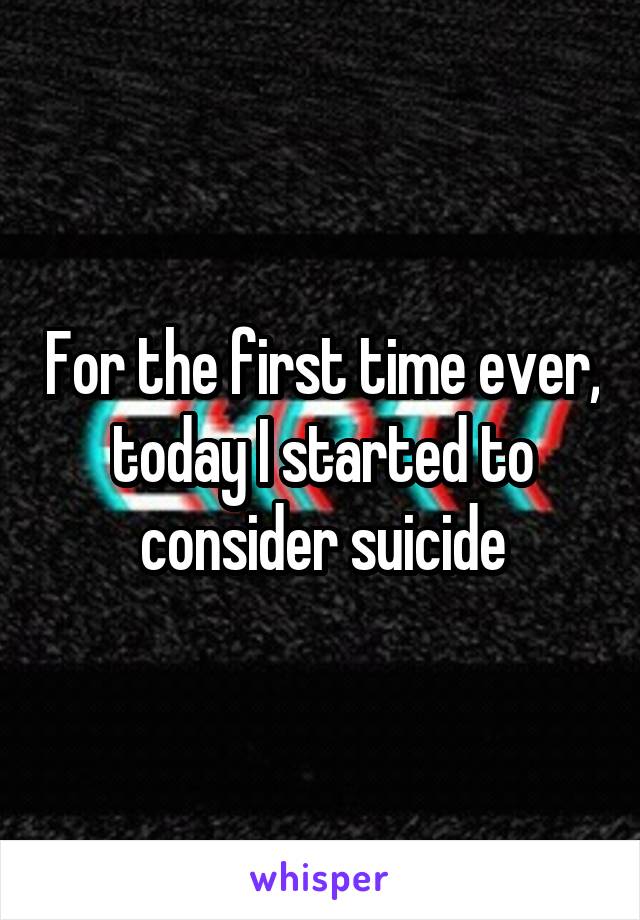 For the first time ever, today I started to consider suicide