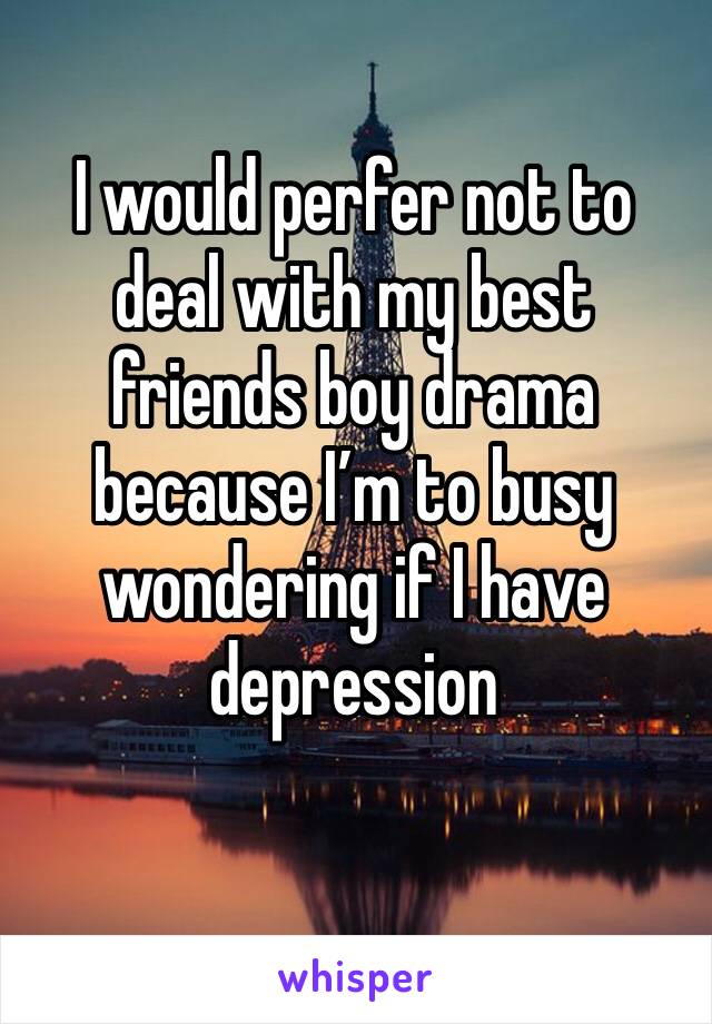 I would perfer not to deal with my best friends boy drama because I’m to busy wondering if I have depression 