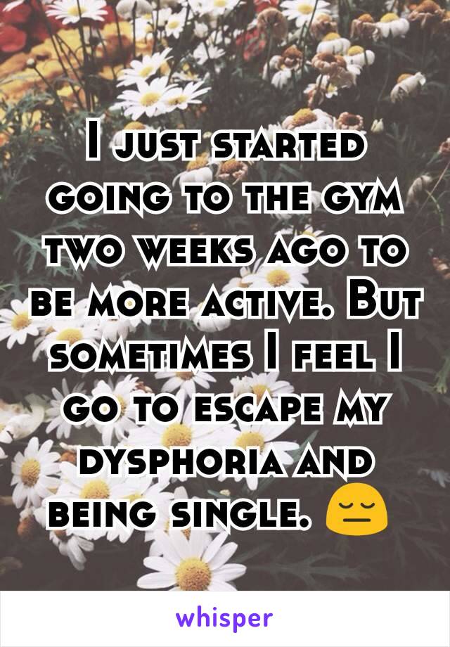 I just started going to the gym two weeks ago to be more active. But sometimes I feel I go to escape my dysphoria and being single. 😔 