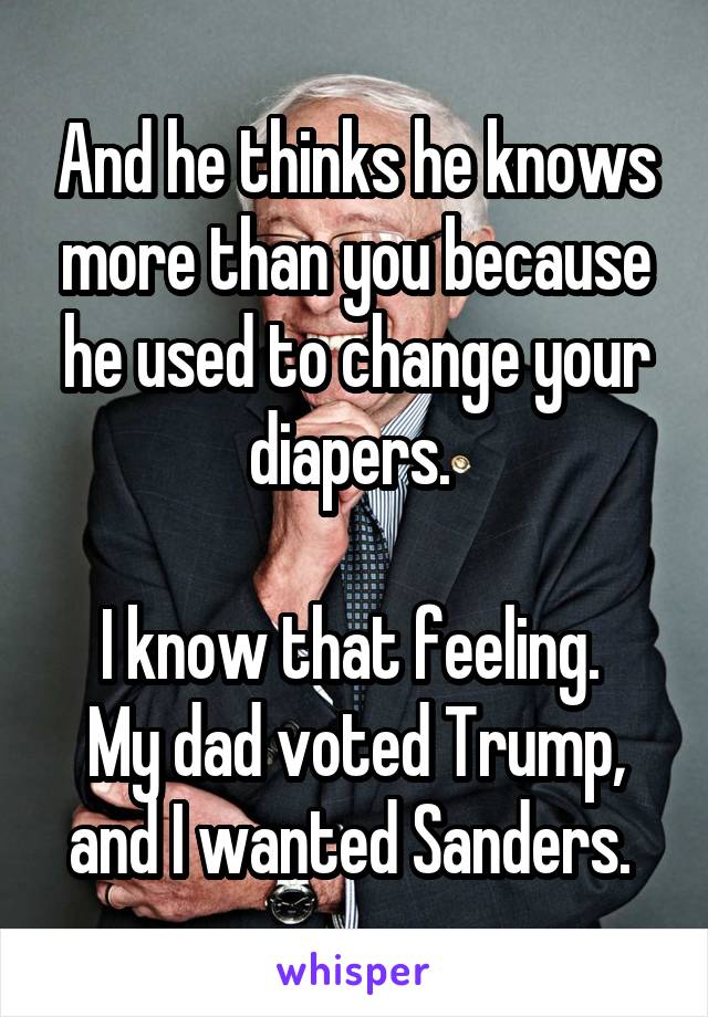And he thinks he knows more than you because he used to change your diapers. 

I know that feeling. 
My dad voted Trump, and I wanted Sanders. 