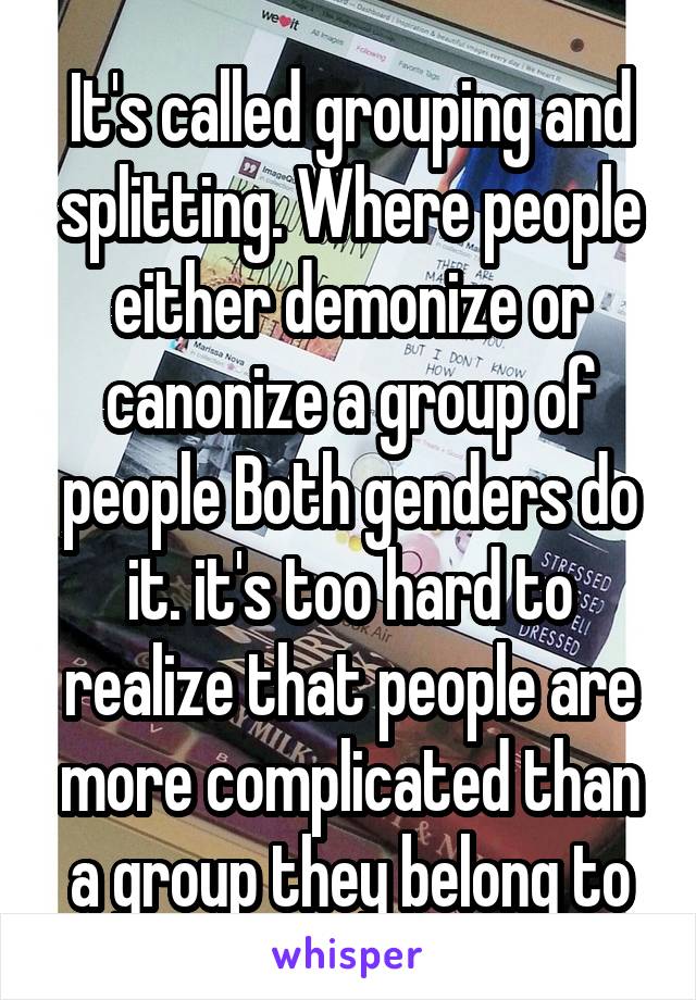 It's called grouping and splitting. Where people either demonize or canonize a group of people Both genders do it. it's too hard to realize that people are more complicated than a group they belong to