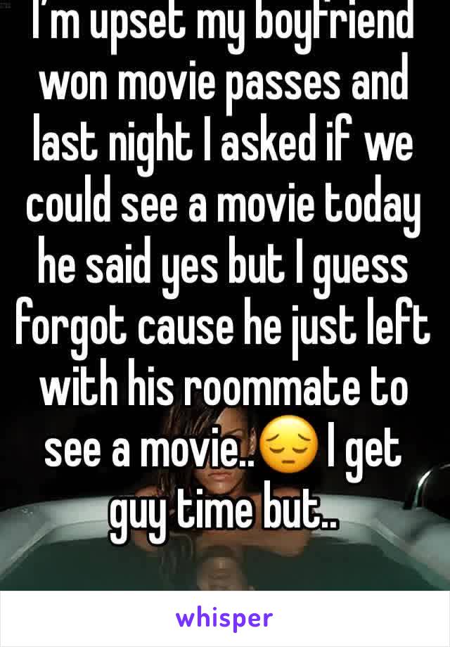 I’m upset my boyfriend won movie passes and last night I asked if we could see a movie today he said yes but I guess forgot cause he just left with his roommate to see a movie..😔 I get guy time but..