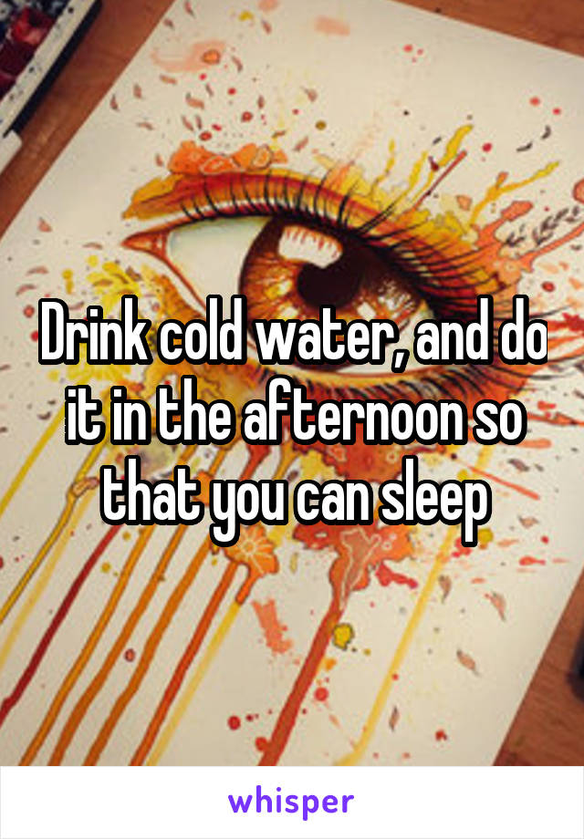 Drink cold water, and do it in the afternoon so that you can sleep
