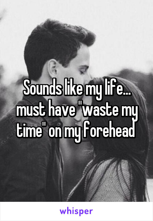 Sounds like my life... must have "waste my time" on my forehead 