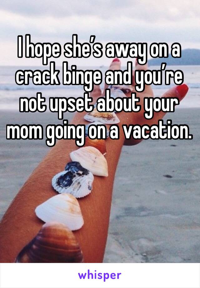 I hope she’s away on a crack binge and you’re not upset about your mom going on a vacation. 